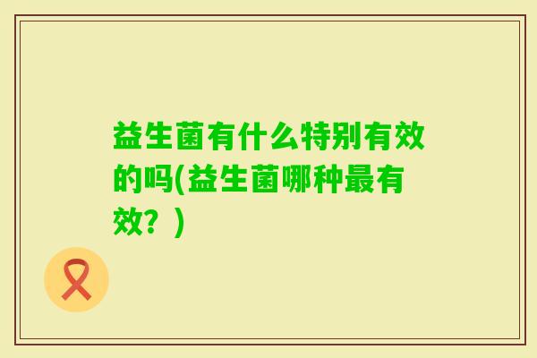 益生菌有什么特别有效的吗(益生菌哪种有效?) 益生菌有什么特别有效的吗(益生菌哪种有效?)