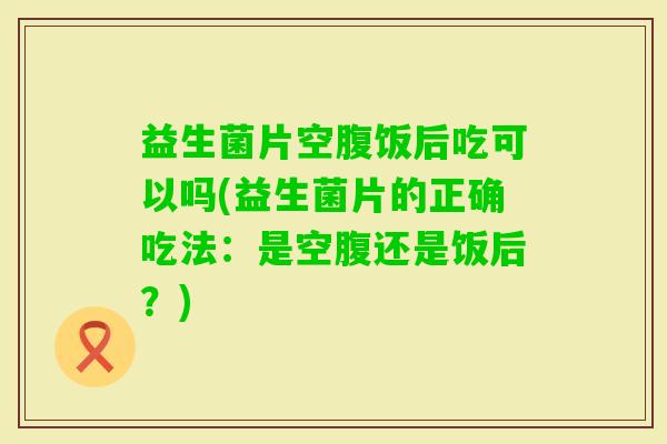 益生菌片空腹饭后吃可以吗(益生菌片的正确吃法:是空腹还是饭后?) 益生菌片空腹饭后吃可以吗(益生菌片的正确吃法:是空腹还是饭后?)