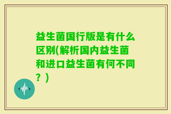 益生菌国行版是有什么区别(解析国内益生菌和进口益生菌有何不同?) 益生菌国行版是有什么区别(解析国内益生菌和进口益生菌有何不同?)