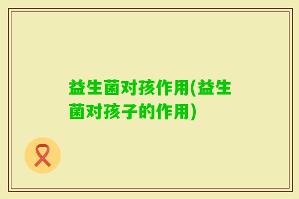 益生菌对孩作用(益生菌对孩子的作用)
