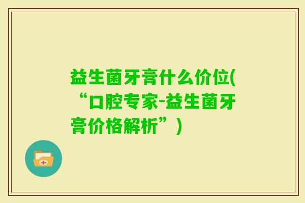 益生菌牙膏什么价位(“口腔专家-益生菌牙膏价格解析”)
