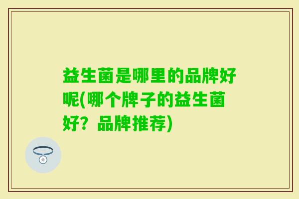 益生菌是哪里的品牌好呢(哪个牌子的益生菌好？品牌推荐)