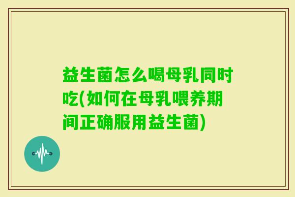 益生菌怎么喝母乳同时吃(如何在母乳喂养期间正确服用益生菌) 益生菌怎么喝母乳同时吃(如何在母乳喂养期间正确服用益生菌)