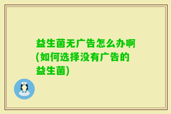 益生菌无广告怎么办啊(如何选择没有广告的益生菌) 益生菌无广告怎么办啊(如何选择没有广告的益生菌)