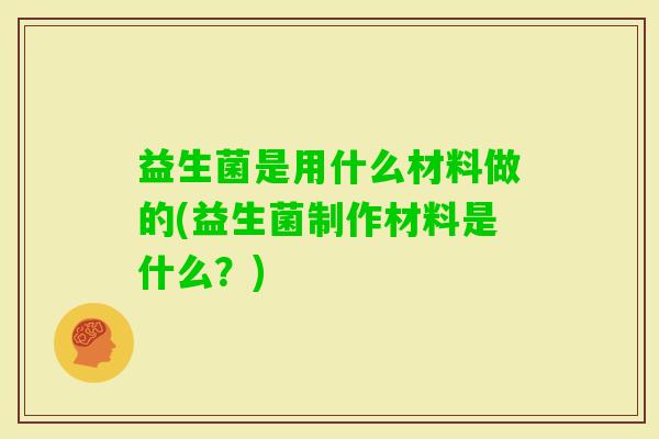 益生菌是用什么材料做的(益生菌制作材料是什么?) 益生菌是用什么材料做的(益生菌制作材料是什么?)