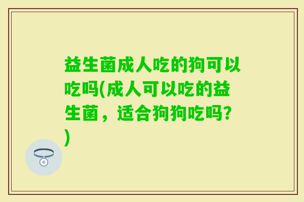益生菌成人吃的狗可以吃吗(成人可以吃的益生菌，适合狗狗吃吗？)
