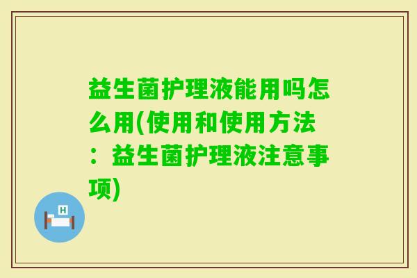 益生菌护理液能用吗怎么用(使用和使用方法:益生菌护理液注意事项) 益生菌护理液能用吗怎么用(使用和使用方法:益生菌护理液注意事项)