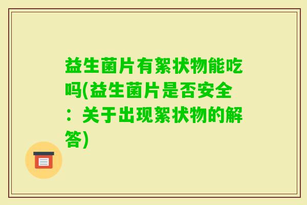 益生菌片有絮状物能吃吗(益生菌片是否安全：关于出现絮状物的解答)