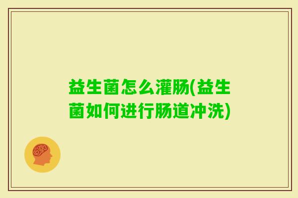 益生菌怎么灌肠(益生菌如何进行肠道冲洗) 益生菌怎么灌肠(益生菌如何进行肠道冲洗)