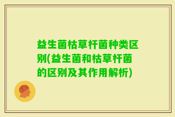 益生菌枯草杆菌种类区别(益生菌和枯草杆菌的区别及其作用解析) 益生菌枯草杆菌种类区别(益生菌和枯草杆菌的区别及其作用解析)