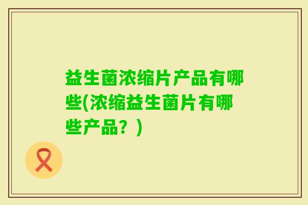 益生菌浓缩片产品有哪些(浓缩益生菌片有哪些产品?) 益生菌浓缩片产品有哪些(浓缩益生菌片有哪些产品?)