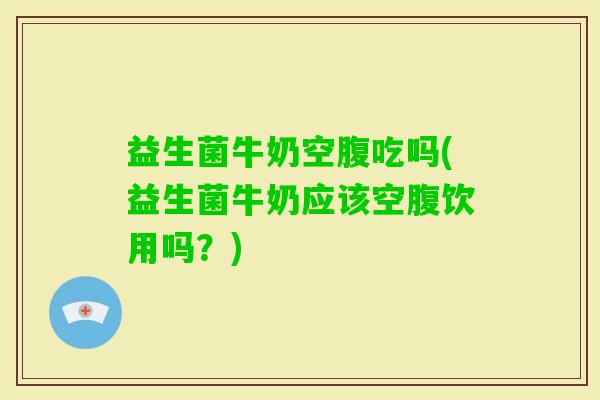 益生菌牛奶空腹吃吗(益生菌牛奶应该空腹饮用吗？)