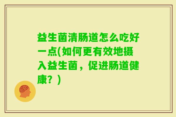 益生菌清肠道怎么吃好一点(如何更有效地摄入益生菌,促进肠道健康?) 益生菌清肠道怎么吃好一点(如何更有效地摄入益生菌,促进肠道健康?)