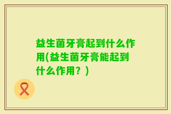 益生菌牙膏起到什么作用(益生菌牙膏能起到什么作用?) 益生菌牙膏起到什么作用(益生菌牙膏能起到什么作用?)