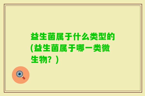 益生菌属于什么类型的(益生菌属于哪一类微生物?) 益生菌属于什么类型的(益生菌属于哪一类微生物?)