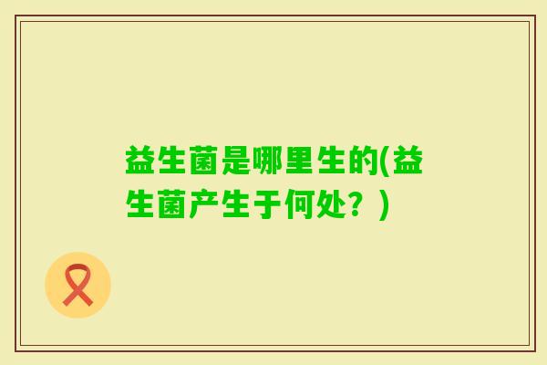 益生菌是哪里生的(益生菌产生于何处?) 益生菌是哪里生的(益生菌产生于何处?)