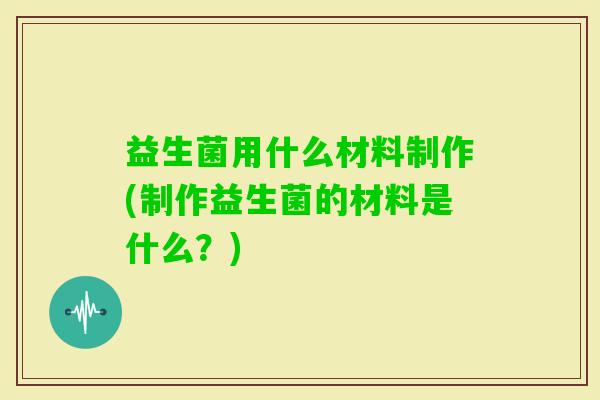 益生菌用什么材料制作(制作益生菌的材料是什么?) 益生菌用什么材料制作(制作益生菌的材料是什么?)