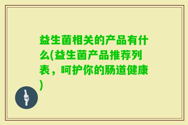益生菌相关的产品有什么(益生菌产品推荐列表,呵护你的肠道健康) 益生菌相关的产品有什么(益生菌产品推荐列表,呵护你的肠道健康)