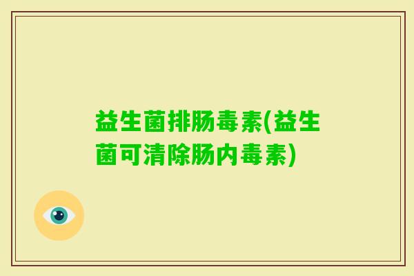 益生菌排肠毒素(益生菌可清除肠内毒素) 益生菌排肠毒素(益生菌可清除肠内毒素)