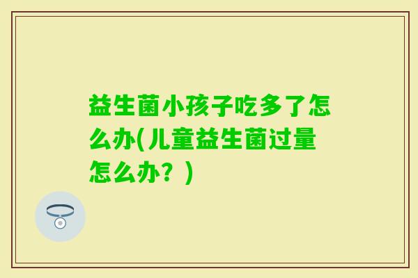 益生菌小孩子吃多了怎么办(儿童益生菌过量怎么办?) 益生菌小孩子吃多了怎么办(儿童益生菌过量怎么办?)