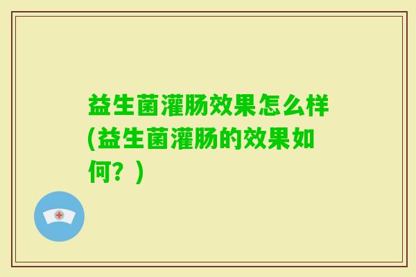 益生菌灌肠效果怎么样(益生菌灌肠的效果如何?) 益生菌灌肠效果怎么样(益生菌灌肠的效果如何?)
