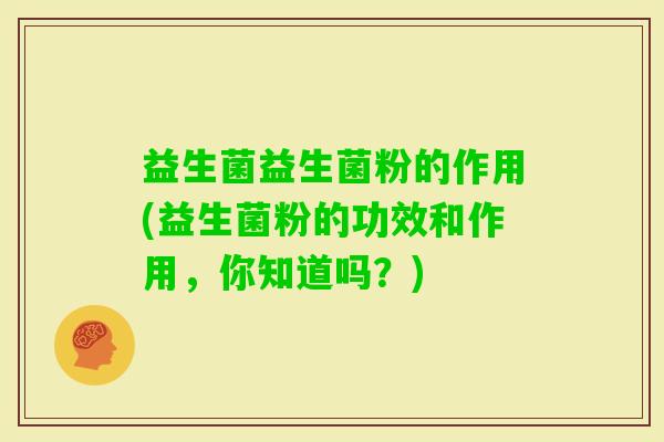 益生菌益生菌粉的作用(益生菌粉的功效和作用，你知道吗？)