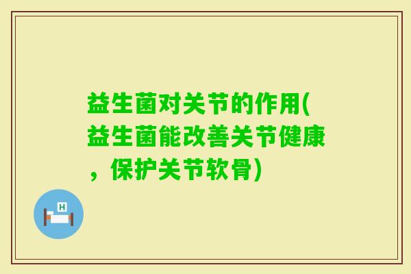 益生菌对关节的作用(益生菌能改善关节健康,保护关节软骨) 益生菌对关节的作用(益生菌能改善关节健康,保护关节软骨)