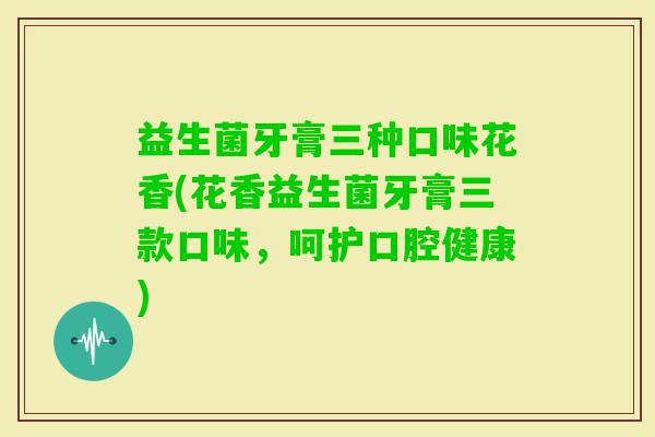 益生菌牙膏三种口味花香(花香益生菌牙膏三款口味，呵护口腔健康)