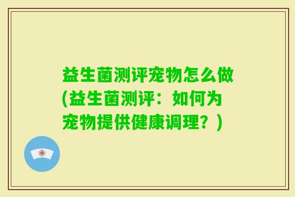 益生菌测评宠物怎么做(益生菌测评：如何为宠物提供健康调理？)