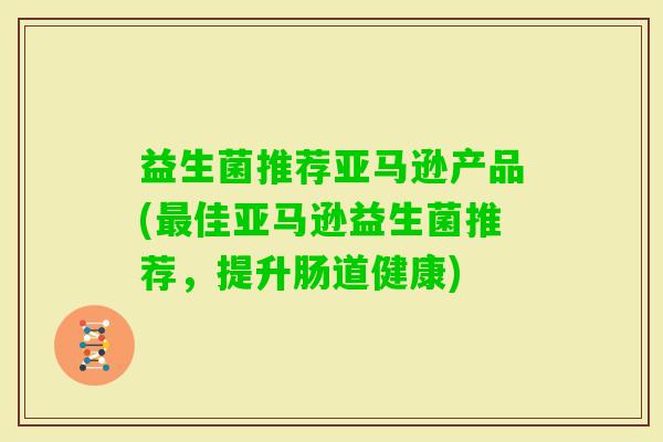 益生菌推荐亚马逊产品(佳亚马逊益生菌推荐,提升肠道健康) 益生菌推荐亚马逊产品(佳亚马逊益生菌推荐,提升肠道健康)