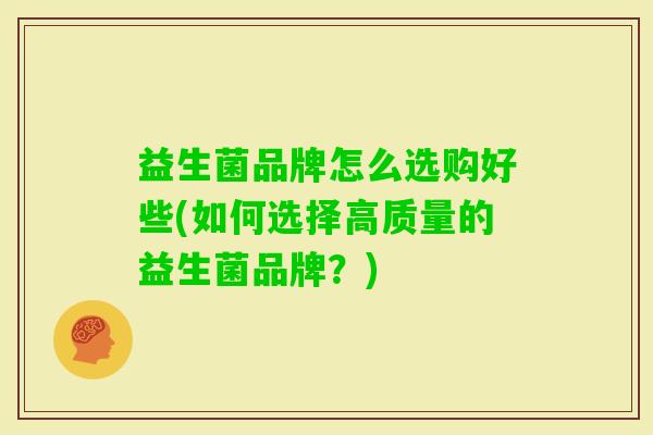 益生菌品牌怎么选购好些(如何选择高质量的益生菌品牌?) 益生菌品牌怎么选购好些(如何选择高质量的益生菌品牌?)