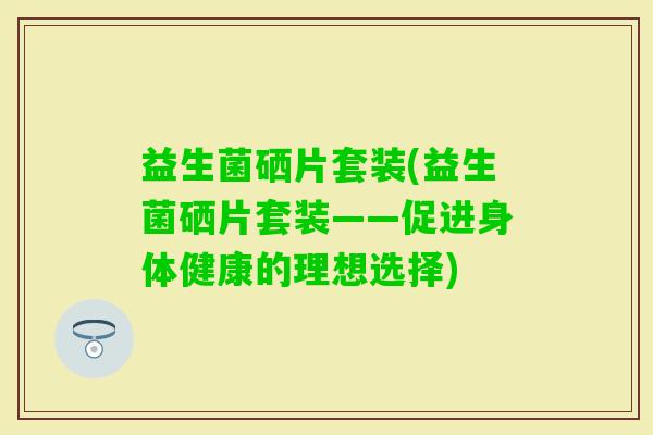 益生菌硒片套装(益生菌硒片套装——促进身体健康的理想选择) 益生菌硒片套装(益生菌硒片套装——促进身体健康的理想选择)