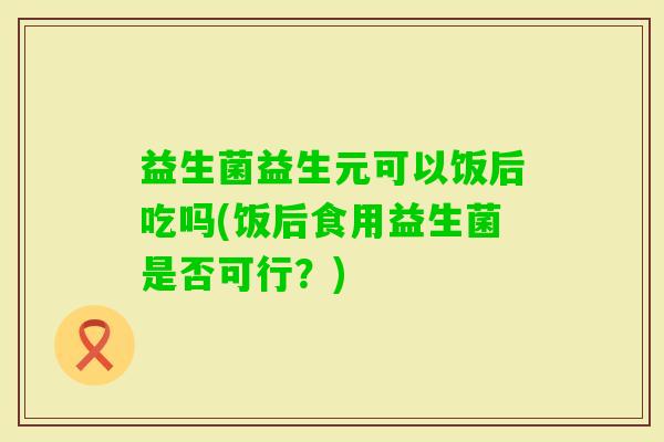 益生菌益生元可以饭后吃吗(饭后食用益生菌是否可行?) 益生菌益生元可以饭后吃吗(饭后食用益生菌是否可行?)