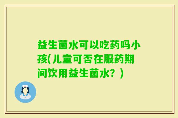 益生菌水可以吃药吗小孩(儿童可否在服药期间饮用益生菌水？)