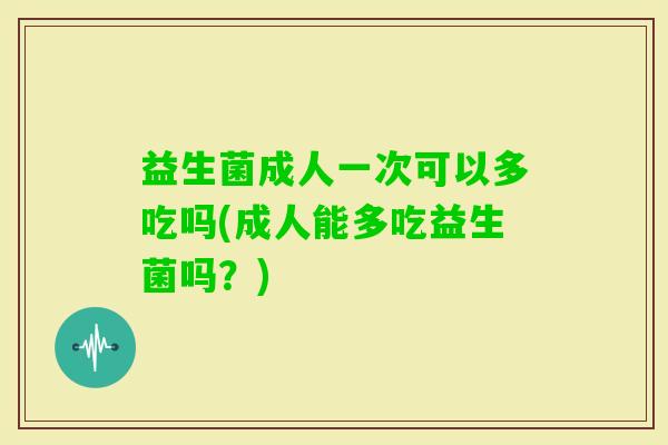 益生菌成人一次可以多吃吗(成人能多吃益生菌吗?) 益生菌成人一次可以多吃吗(成人能多吃益生菌吗?)