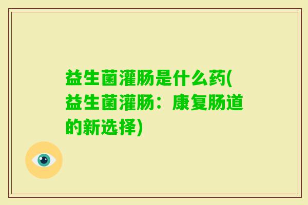 益生菌灌肠是什么药(益生菌灌肠:康复肠道的新选择) 益生菌灌肠是什么药(益生菌灌肠:康复肠道的新选择)