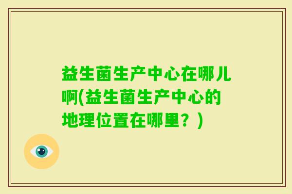 益生菌生产中心在哪儿啊(益生菌生产中心的地理位置在哪里?) 益生菌生产中心在哪儿啊(益生菌生产中心的地理位置在哪里?)