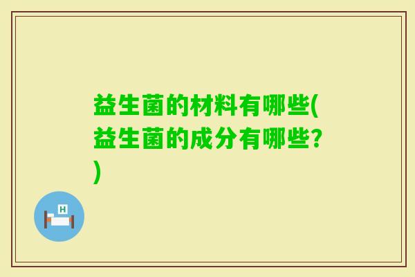 益生菌的材料有哪些(益生菌的成分有哪些?) 益生菌的材料有哪些(益生菌的成分有哪些?)