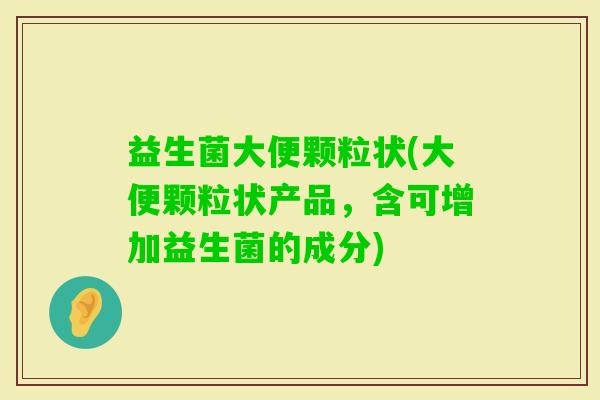 益生菌大便颗粒状(大便颗粒状产品,含可增加益生菌的成分) 益生菌大便颗粒状(大便颗粒状产品,含可增加益生菌的成分)