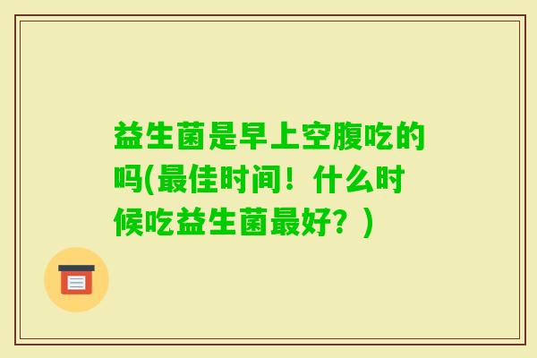 益生菌是早上空腹吃的吗(佳时间!什么时候吃益生菌好?) 益生菌是早上空腹吃的吗(佳时间!什么时候吃益生菌好?)