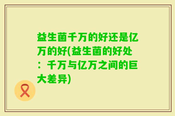 益生菌千万的好还是亿万的好(益生菌的好处:千万与亿万之间的巨大差异) 益生菌千万的好还是亿万的好(益生菌的好处:千万与亿万之间的巨大差异)