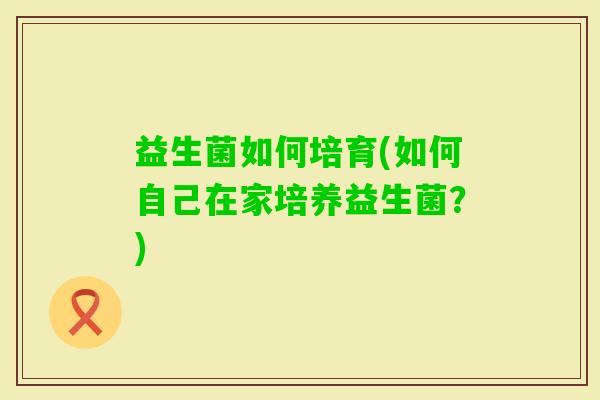 益生菌如何培育(如何自己在家培养益生菌?) 益生菌如何培育(如何自己在家培养益生菌?)