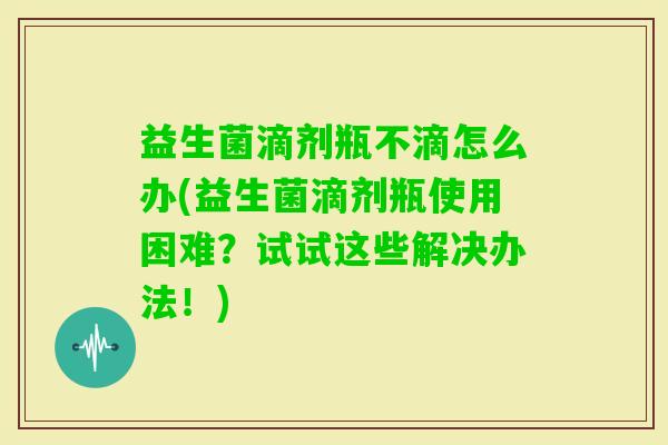 益生菌滴剂瓶不滴怎么办(益生菌滴剂瓶使用困难?试试这些解决办法!) 益生菌滴剂瓶不滴怎么办(益生菌滴剂瓶使用困难?试试这些解决办法!)