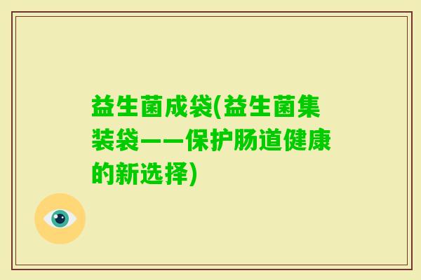 益生菌成袋(益生菌集装袋——保护肠道健康的新选择) 益生菌成袋(益生菌集装袋——保护肠道健康的新选择)