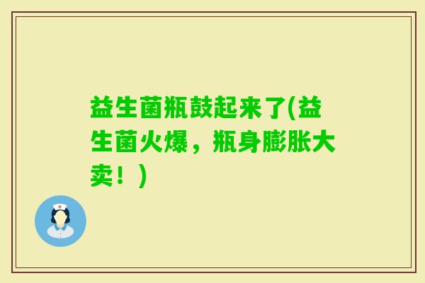益生菌瓶鼓起来了(益生菌火爆，瓶身膨胀大卖！)