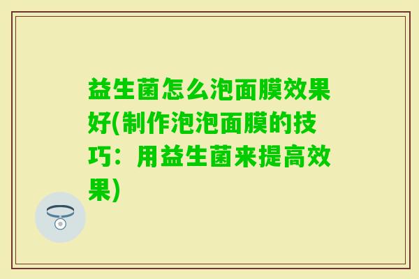 益生菌怎么泡面膜效果好(制作泡泡面膜的技巧：用益生菌来提高效果)