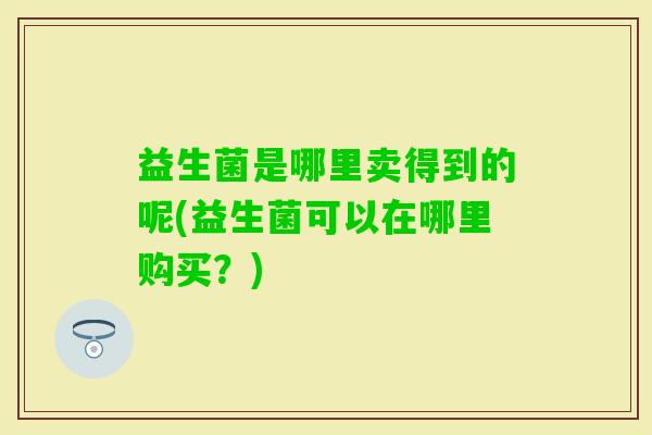益生菌是哪里卖得到的呢(益生菌可以在哪里购买？)
