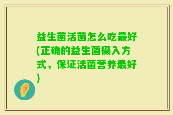 益生菌活菌怎么吃好(正确的益生菌摄入方式,保证活菌营养好) 益生菌活菌怎么吃好(正确的益生菌摄入方式,保证活菌营养好)