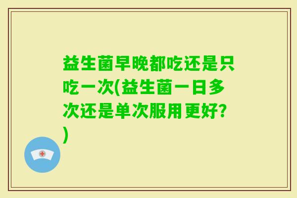 益生菌早晚都吃还是只吃一次(益生菌一日多次还是单次服用更好?) 益生菌早晚都吃还是只吃一次(益生菌一日多次还是单次服用更好?)