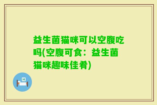 益生菌猫咪可以空腹吃吗(空腹可食：益生菌猫咪趣味佳肴)
